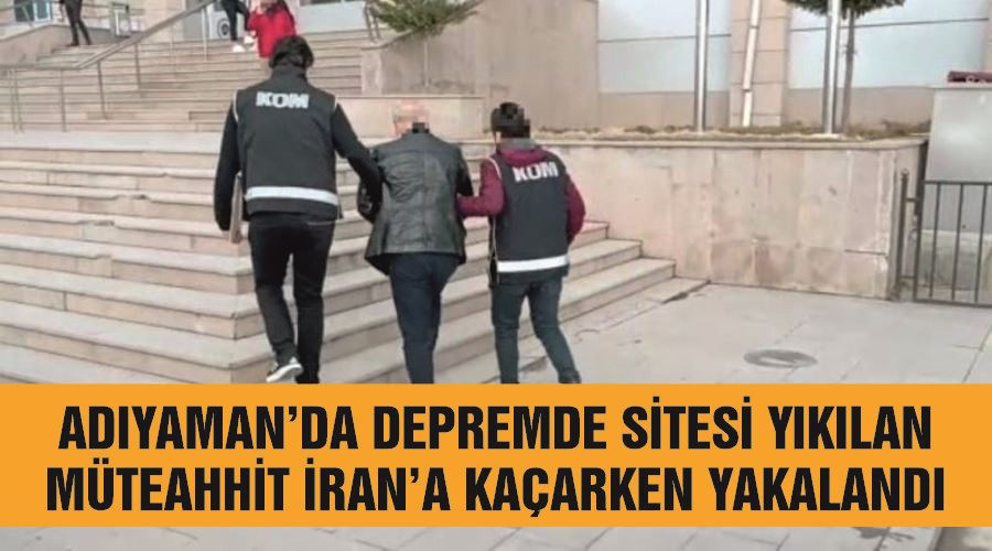 Adıyaman’da depremde sitesi yıkılan müteahhit İran’a kaçarken yakalandı