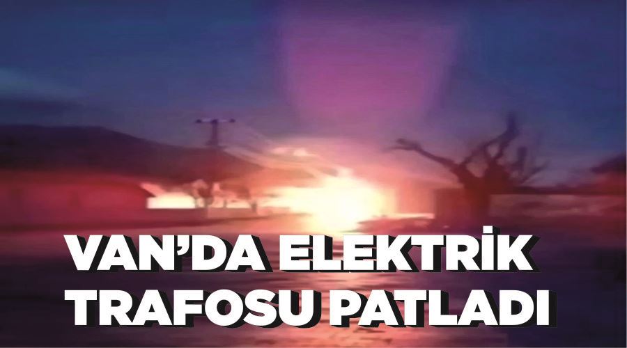Van’da elektrik trafosu patladı