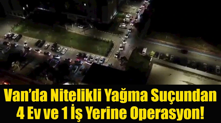 Van’da Nitelikli Yağma Suçundan 4 Ev ve 1 İş Yerine Operasyon!