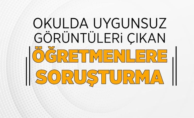 Okulda uygunsuz görüntüleri çıkan öğretmenlere soruşturma